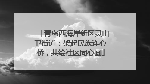 青岛西海岸新区灵山卫街道：架起民族连心桥，共绘社区同心圆
