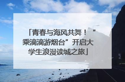 青春与海风共舞！“乘滴滴游烟台”开启大学生浪漫读城之旅