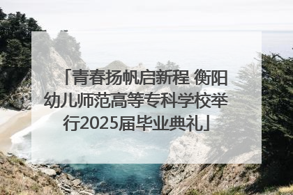 青春扬帆启新程 衡阳幼儿师范高等专科学校举行2025届毕业典礼