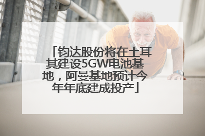 钧达股份将在土耳其建设5GW电池基地，阿曼基地预计今年年底建成投产