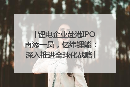 锂电企业赴港IPO再添一员，亿纬锂能：深入推进全球化战略