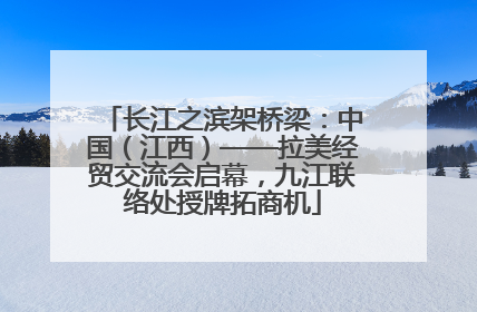 长江之滨架桥梁：中国（江西）——拉美经贸交流会启幕，九江联络处授牌拓商机