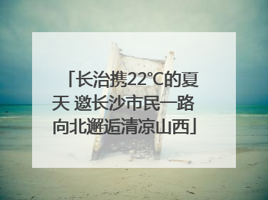 长治携22℃的夏天 邀长沙市民一路向北邂逅清凉山西