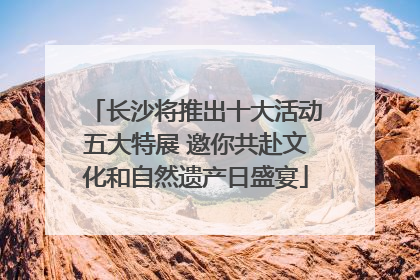 长沙将推出十大活动五大特展 邀你共赴文化和自然遗产日盛宴