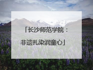长沙师范学院：非遗扎染润童心