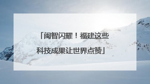 闽智闪耀！福建这些科技成果让世界点赞