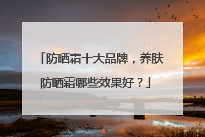 防晒霜十大品牌，养肤防晒霜哪些效果好？