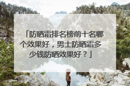 防晒霜排名榜前十名哪个效果好，男士防晒霜多少钱防晒效果好？