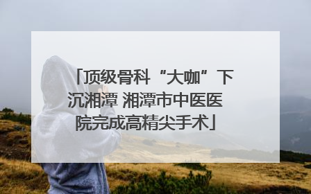 顶级骨科“大咖”下沉湘潭 湘潭市中医医院完成高精尖手术