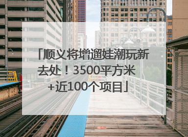顺义将增遛娃潮玩新去处！3500平方米+近100个项目