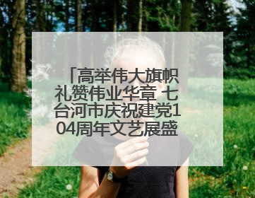 高举伟大旗帜 礼赞伟业华章 七台河市庆祝建党104周年文艺展盛大启幕