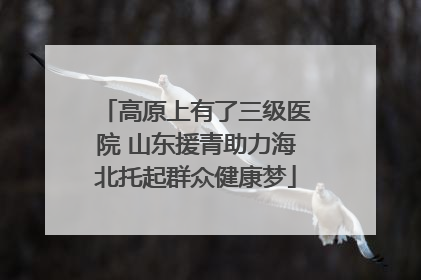 高原上有了三级医院 山东援青助力海北托起群众健康梦