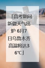 高考期间新疆天气出炉 6月7日乌鲁木齐高温将达36℃