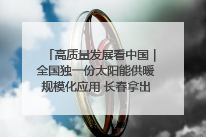 高质量发展看中国｜全国独一份太阳能供暖规模化应用 长春拿出“净月样本”