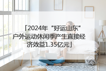2024年“好运山东”户外运动休闲季产生直接经济效益1.35亿元