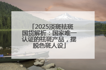 2025淡斑祛斑国货解析：国家唯一认证的祛斑产品，摆脱色斑人设