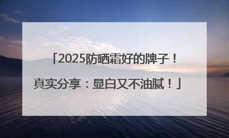 2025防晒霜好的牌子！真实分享：显白又不油腻！