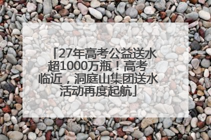 27年高考公益送水超1000万瓶！高考临近，洞庭山集团送水活动再度起航