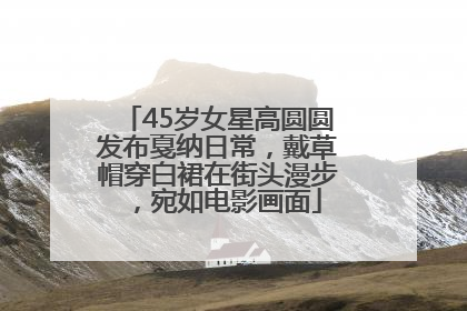 45岁女星高圆圆发布戛纳日常，戴草帽穿白裙在街头漫步，宛如电影画面